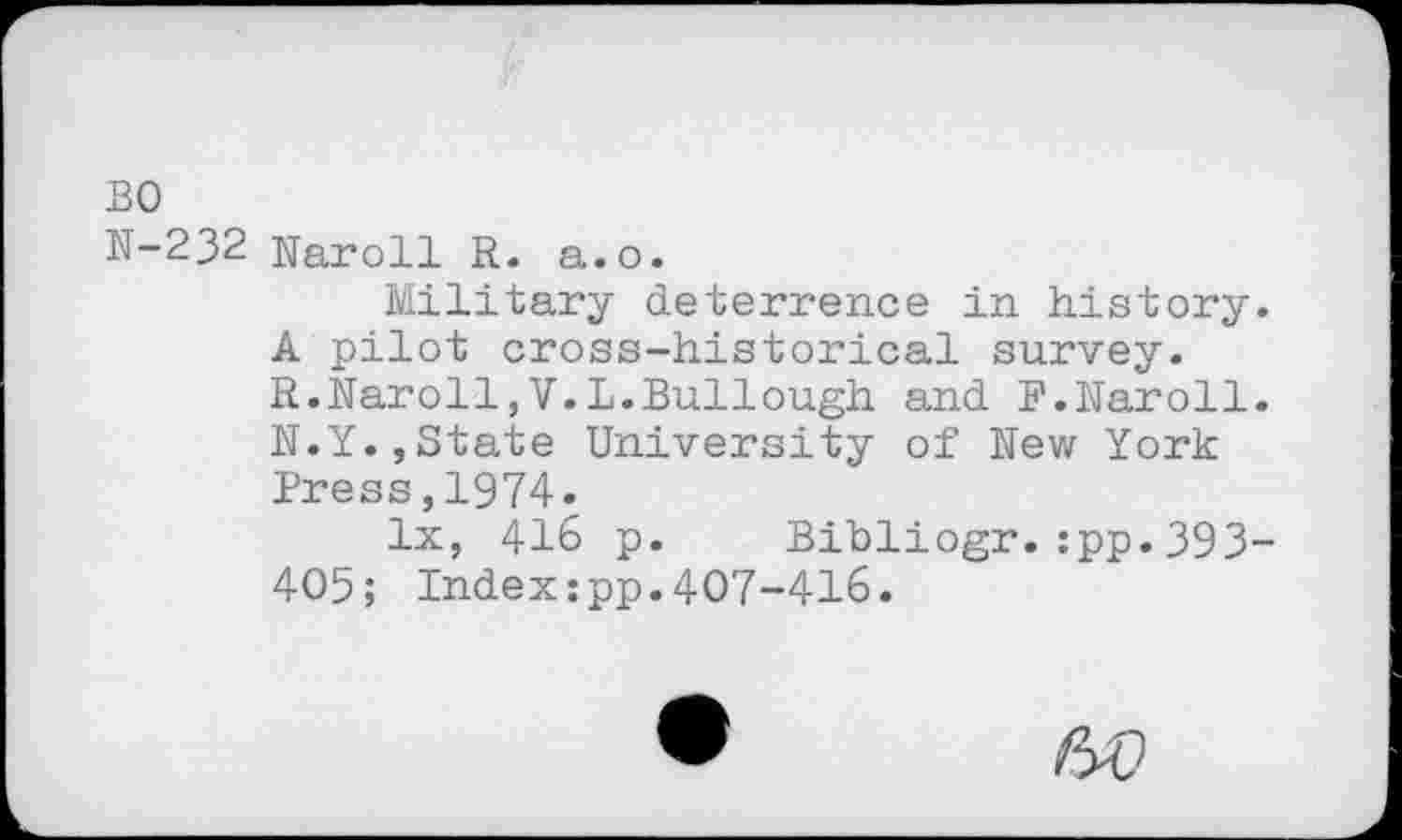 ﻿BO
N-232 Naroll R. a.o.
Military deterrence in history. A pilot cross-historical survey. R.Naroll,V.L.Bullough and F.Naroll. N.Y.,State University of New York Press,1974.
lx, 416 p. Bibliogr.:pp.393-405; Indexipp.407-416.
60